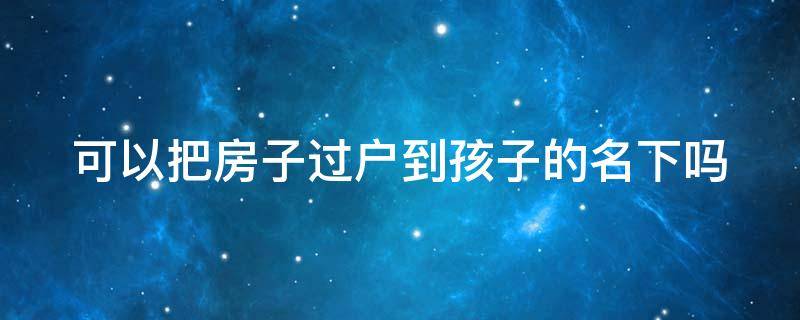 可以把房子过户到孩子的名下吗（可以把房子过户到孩子的名下吗要多少钱）