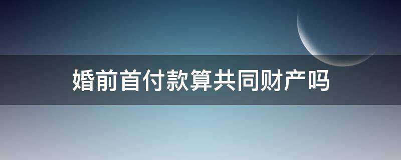 婚前首付款算共同财产吗 婚前首付款部分,属于共同财产吗