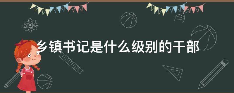 乡镇书记是什么级别的干部（县级市乡镇书记是什么级别的干部）