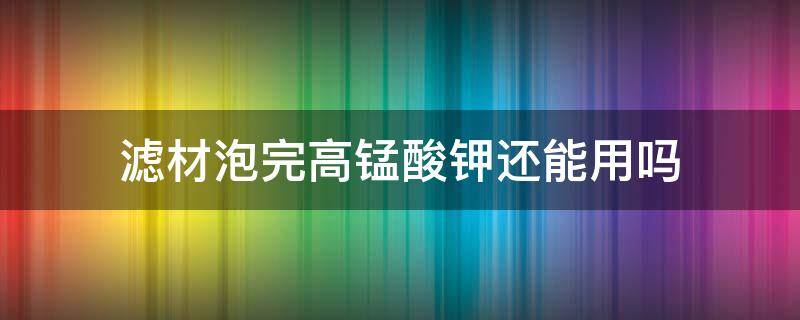 滤材泡完高锰酸钾还能用吗（滤材拿回来要高锰酸钾泡多久）