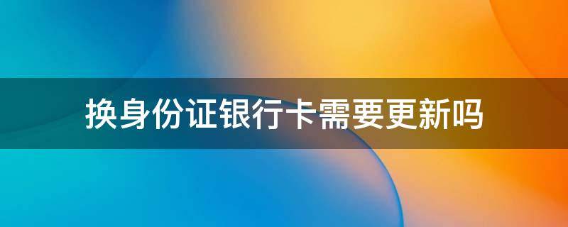 换身份证银行卡需要更新吗（及时更换了身份证银行卡还要去更新吗）