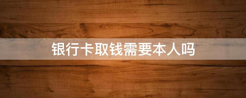 银行卡取钱需要本人吗（拿银行卡去取钱必须是本人才可以么）