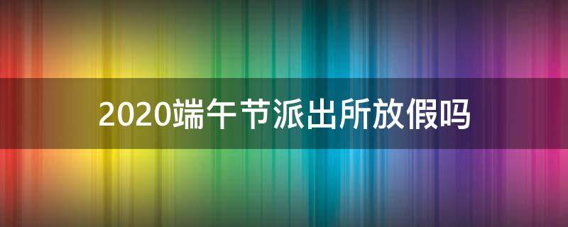 2020端午节派出所放假吗 2020年元旦派出所放假吗