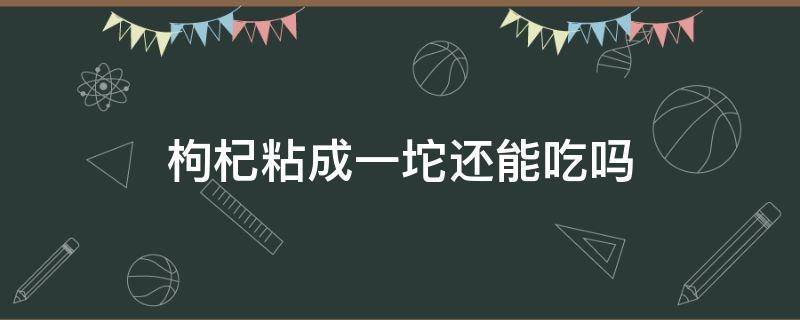 枸杞粘成一坨还能吃吗（枸杞放袋子里面粘成一坨还能吃吗?）