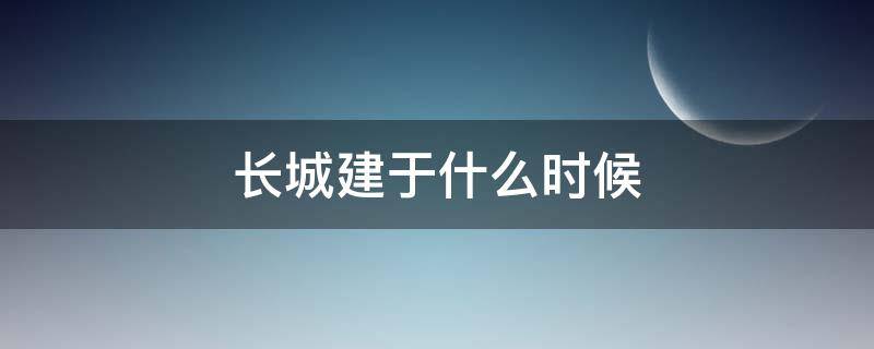 长城建于什么时候（万里长城建于什么时候）