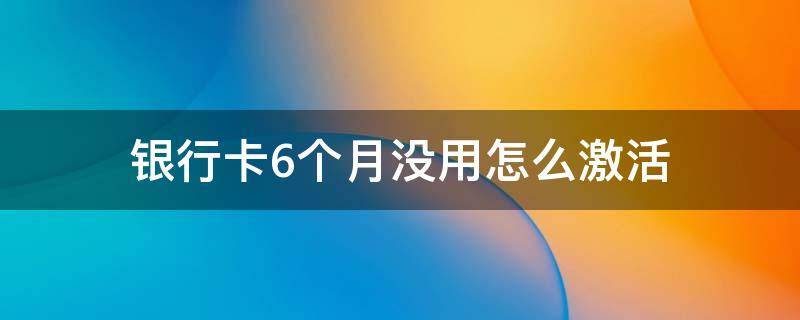 银行卡6个月没用怎么激活 银行卡6个月没用怎么激活可以跨省办理吗?