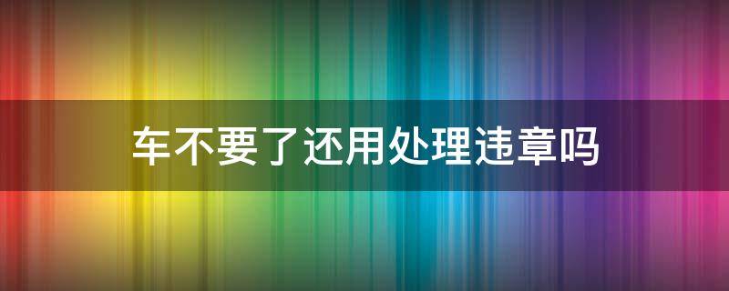 车不要了还用处理违章吗（车不打算要了还需要处理违章吗）