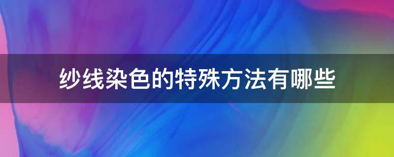 纱线染色的特殊方法有哪些（纱线染色知识）