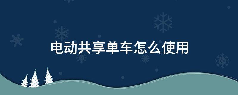 电动共享单车怎么使用（共享单车电动车怎么用 使用步骤）