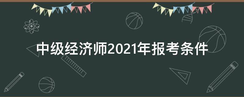 中级经济师2021年报考条件（中级经济师2021年报考条件和科目）