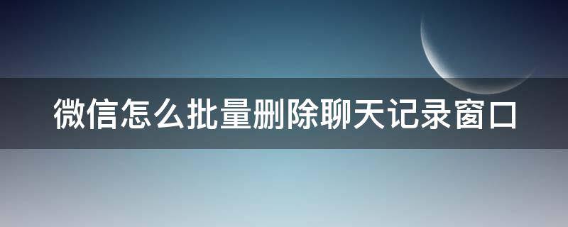 微信怎么批量删除聊天记录窗口（微信怎么批量删除聊天记录窗口里的图片）