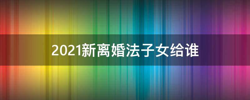 2021新离婚法子女给谁（2021年新婚姻法离婚孩子归谁）