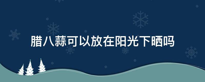 腊八蒜可以放在阳光下晒吗 腊八蒜需要阳光晒吗