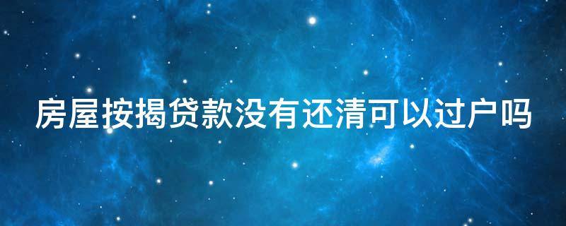 房屋按揭贷款没有还清可以过户吗（房子按揭没有还清可以过户吗）