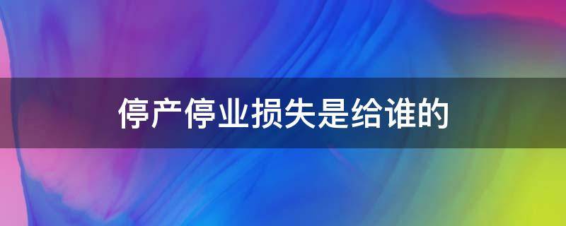 停产停业损失是给谁的 什么是停产停业损失