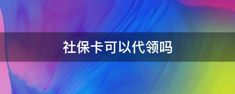 社保卡可以代领吗 社保卡可以代领吗需要什么资料