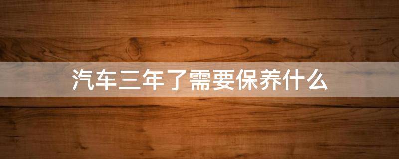 汽车三年了需要保养什么 汽车3年要做什么保养