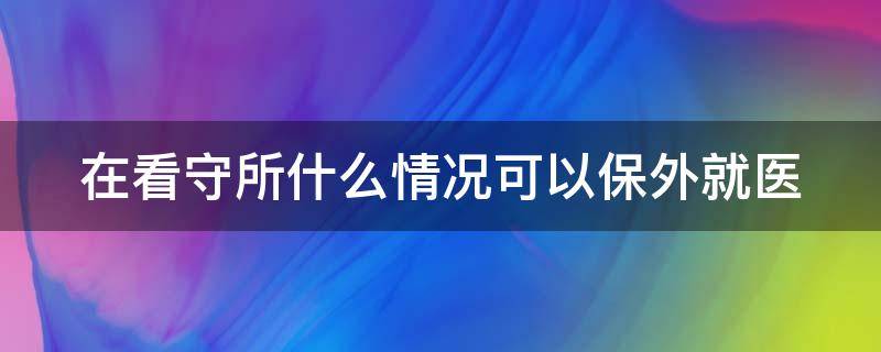 在看守所什么情况可以保外就医（看守所什么情况下可以取保）