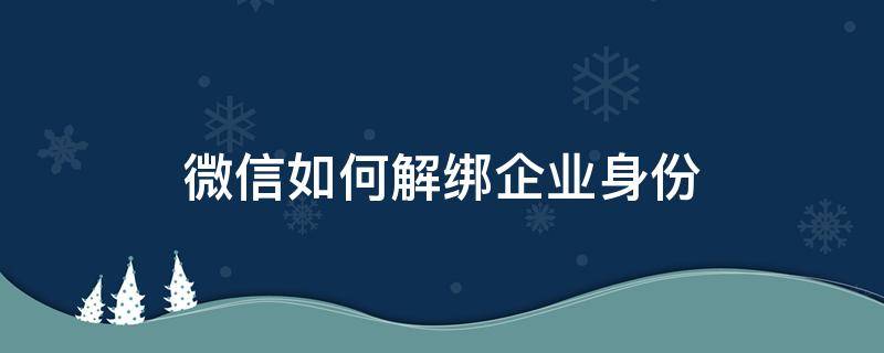 微信如何解绑企业身份 微信怎么解绑企业身份