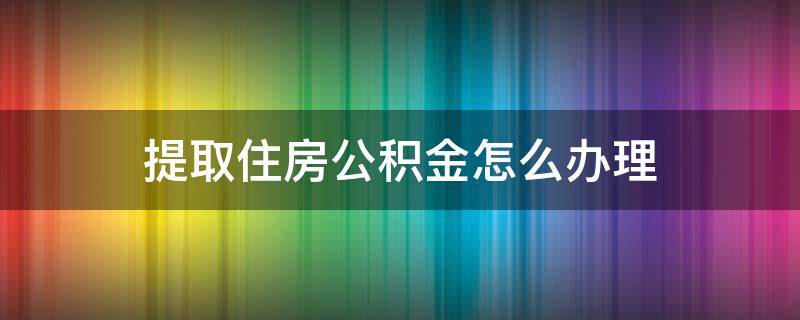 提取住房公积金怎么办理（怎样办理住房公积金提取公积金）