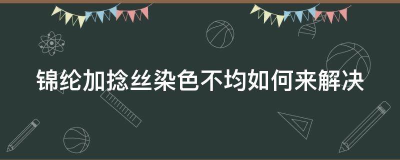 锦纶加捻丝染色不均如何来解决（锦纶加捻丝染色不均如何来解决呢）