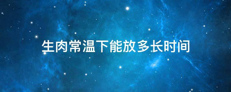 生肉常温下能放多长时间 生肉常温下能放多长时间发臭