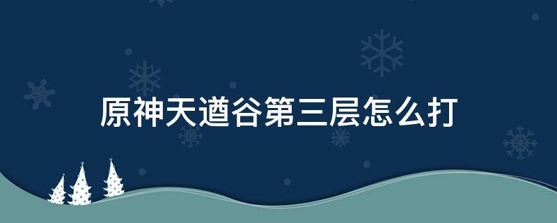 原神天遒谷第三层怎么打 原神天遒谷第二层怎么打