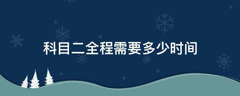 科目二全程需要多少时间 科目二全程多久时间