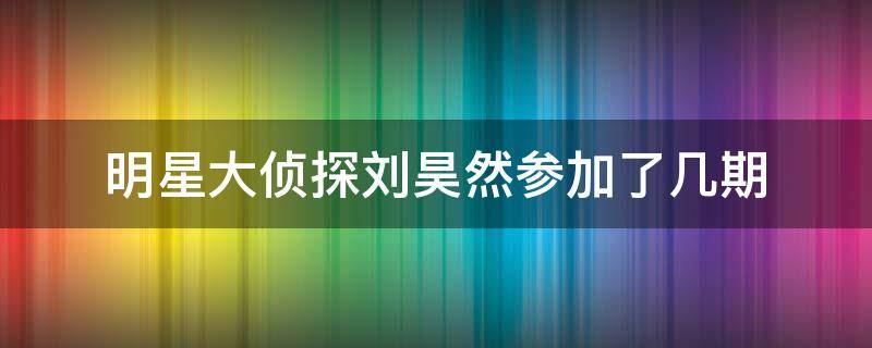 明星大侦探刘昊然参加了几期（刘昊然参加了哪期明星大侦探）