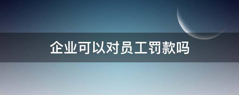 企业可以对员工罚款吗（企业可以对员工罚款么）