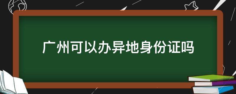 广州可以办异地身份证吗（广州可以办异地身份证吗没有居住证）