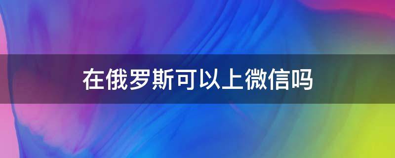 在俄罗斯可以上微信吗 俄罗斯能登录微信吗