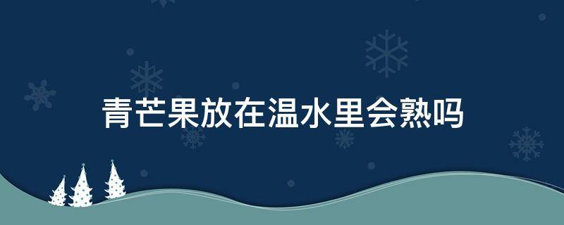 青芒果放在温水里会熟吗 青芒果在高温下自己能熟吗