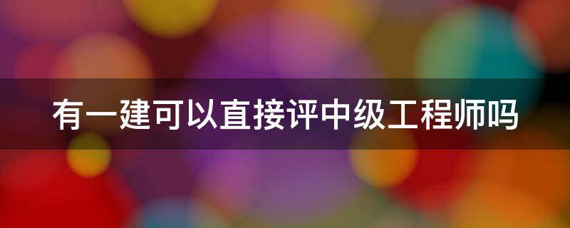 有一建可以直接评中级工程师吗（有一建可以直接评中级工程师吗知乎）