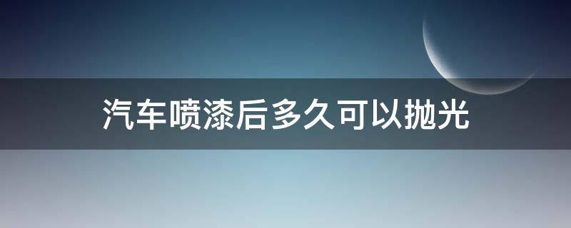 汽车喷漆后多久可以抛光（汽车喷完漆多久可以抛光）