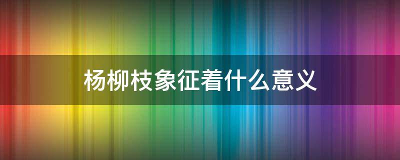 杨柳枝象征着什么意义 杨柳枝代表什么象征意义