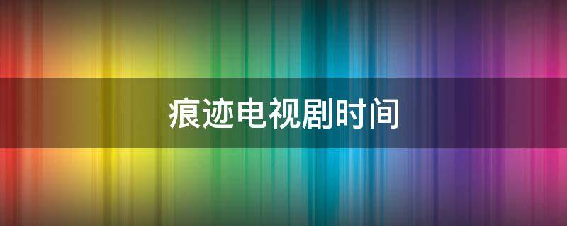 痕迹电视剧时间（痕迹电视剧什么时候播出）