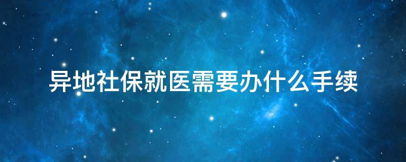 异地社保就医需要办什么手续（到当地社保局办理异地就医需要哪些手续）