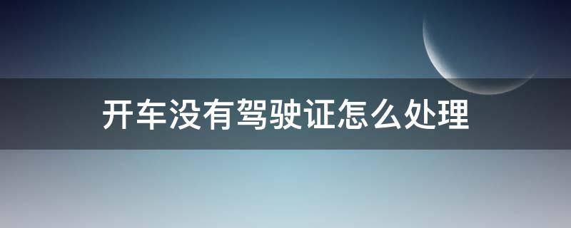 开车没有驾驶证怎么处理 开车没有驾驶证怎么处理山西