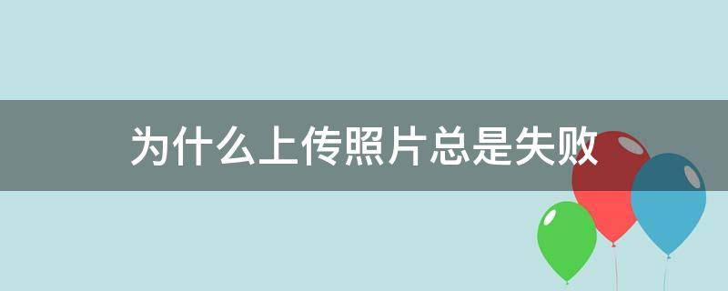 为什么上传照片总是失败（为什么上传照片总是失败怎么办）