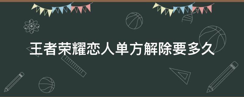 王者荣耀恋人单方解除要多久 王者荣耀的恋人关系可以单方解除吗