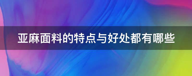 亚麻面料的特点与好处都有哪些（亚麻面料的七大优点和三大缺点）