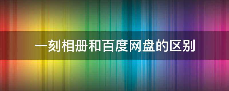 一刻相册和百度网盘的区别 一刻相册与百度网盘区别