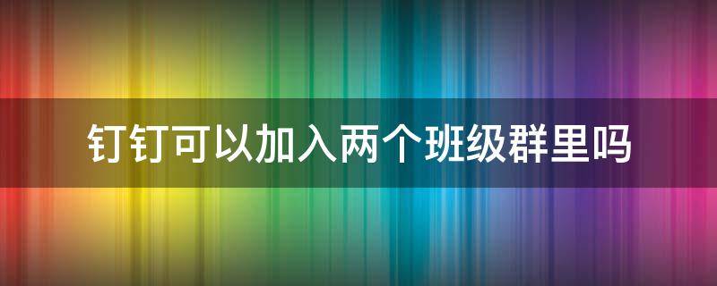 钉钉可以加入两个班级群里吗 钉钉可以加两个孩子的班级群吗