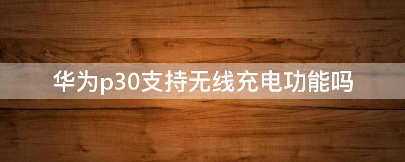 华为p30支持无线充电功能吗 华为p40支持无线充电功能吗