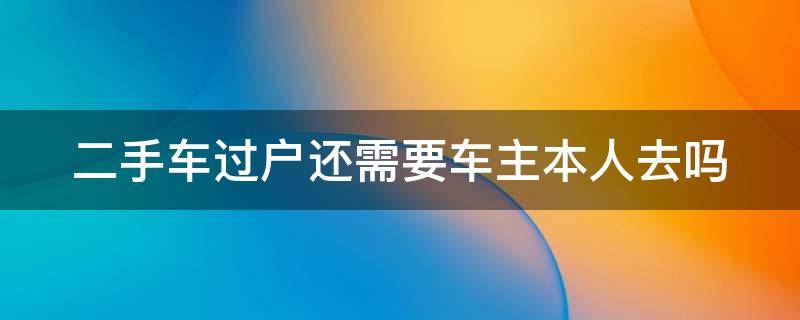 二手车过户还需要车主本人去吗（二手车过户还需要车主本人去吗现在）