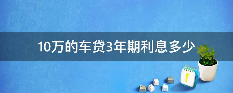 10万的车贷3年期利息多少 10万车贷3年期利息多少每月还多少