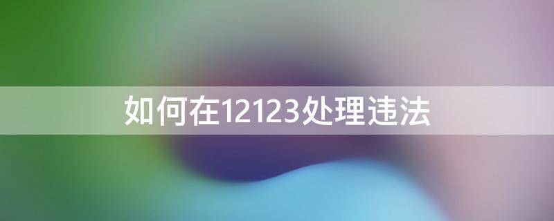 如何在12123处理违法 12123违法处理怎么操作