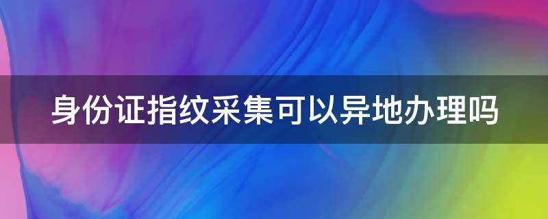 身份证指纹采集可以异地办理吗