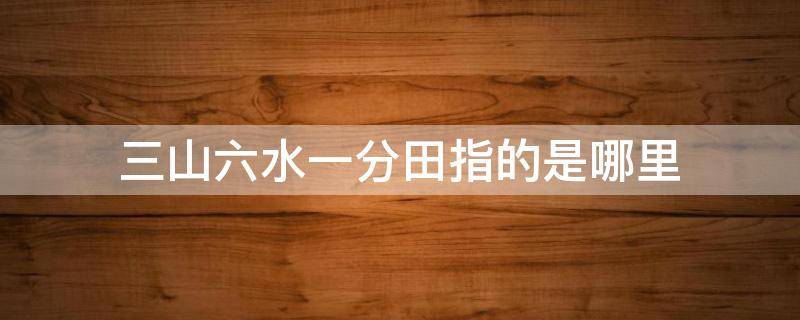 三山六水一分田指的是哪里 三山六水一分田的由来